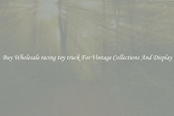 Buy Wholesale racing toy truck For Vintage Collections And Display
